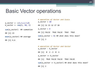 Basic Vector operations
26
a_vector <- c(1,5,2,7,8)
b_vector <- seq(1, 10, 2)
sum(a_vector) ## summation
## [1] 23
mean(a_...