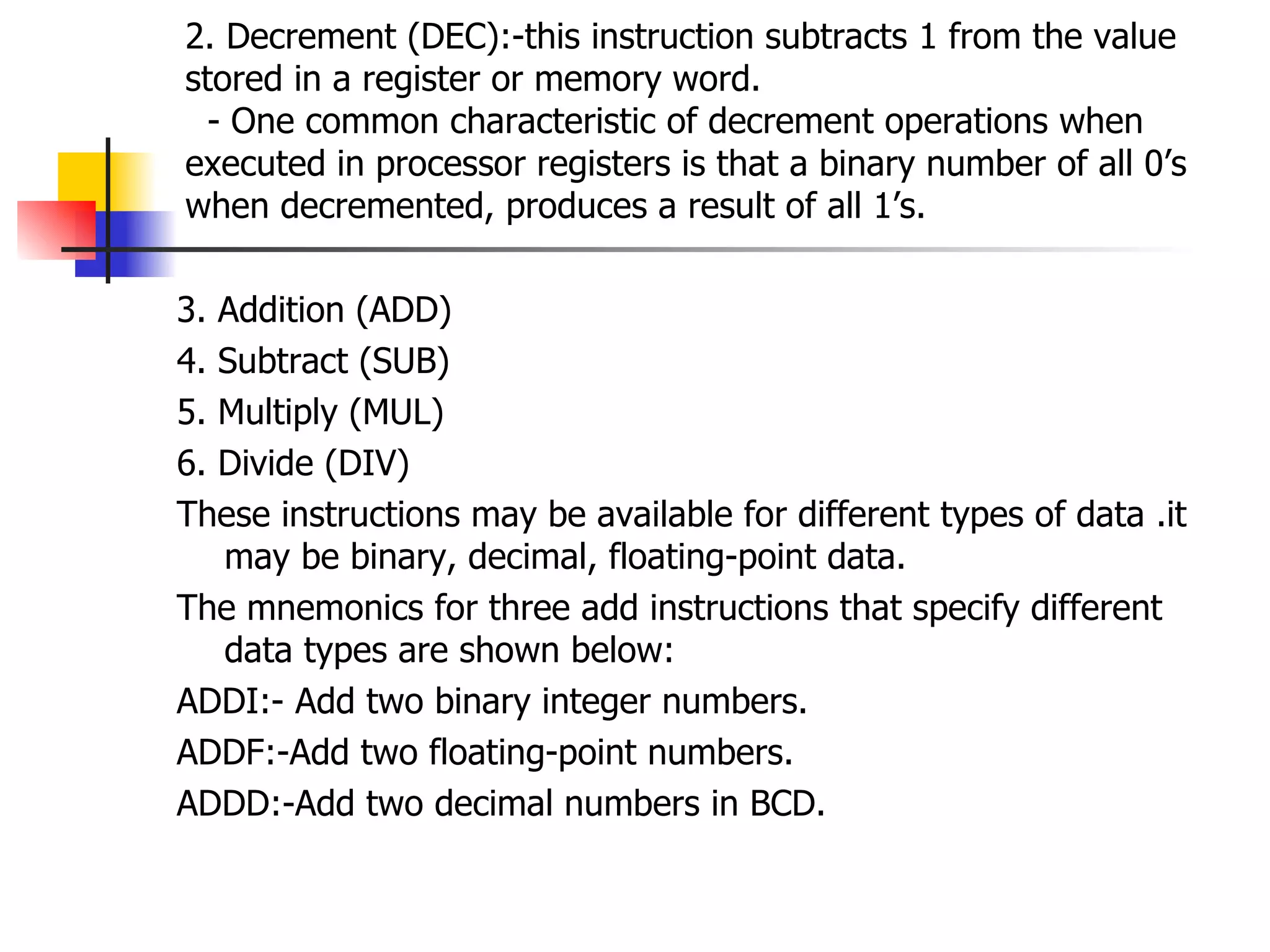 2. Decrement (DEC):-this instruction subtracts 1 from the value stored in a register or memory word.   - One common characteristic of decrement operations when executed in processor registers is that a binary number of all 0’s when decremented, produces a result of all 1’s. 3. Addition (ADD) 4. Subtract (SUB) 5. Multiply (MUL) 6. Divide (DIV) These instructions may be available for different types of data .it may be binary, decimal, floating-point data. The mnemonics for three add instructions that specify different data types are shown below: ADDI:- Add two binary integer numbers. ADDF:-Add two floating-point numbers. ADDD:-Add two decimal numbers in BCD. 