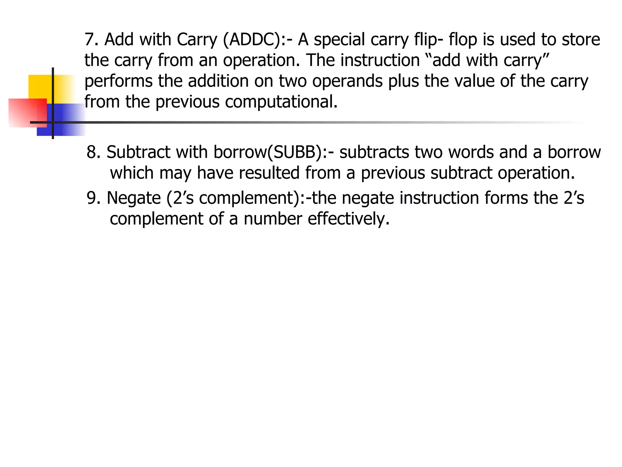 7. Add with Carry (ADDC):- A special carry flip- flop is used to store the carry from an operation. The instruction “add with carry” performs the addition on two operands plus the value of the carry from the previous computational. 8. Subtract with borrow(SUBB):- subtracts two words and a borrow which may have resulted from a previous subtract operation. 9. Negate (2’s complement):-the negate instruction forms the 2’s complement of a number effectively. 