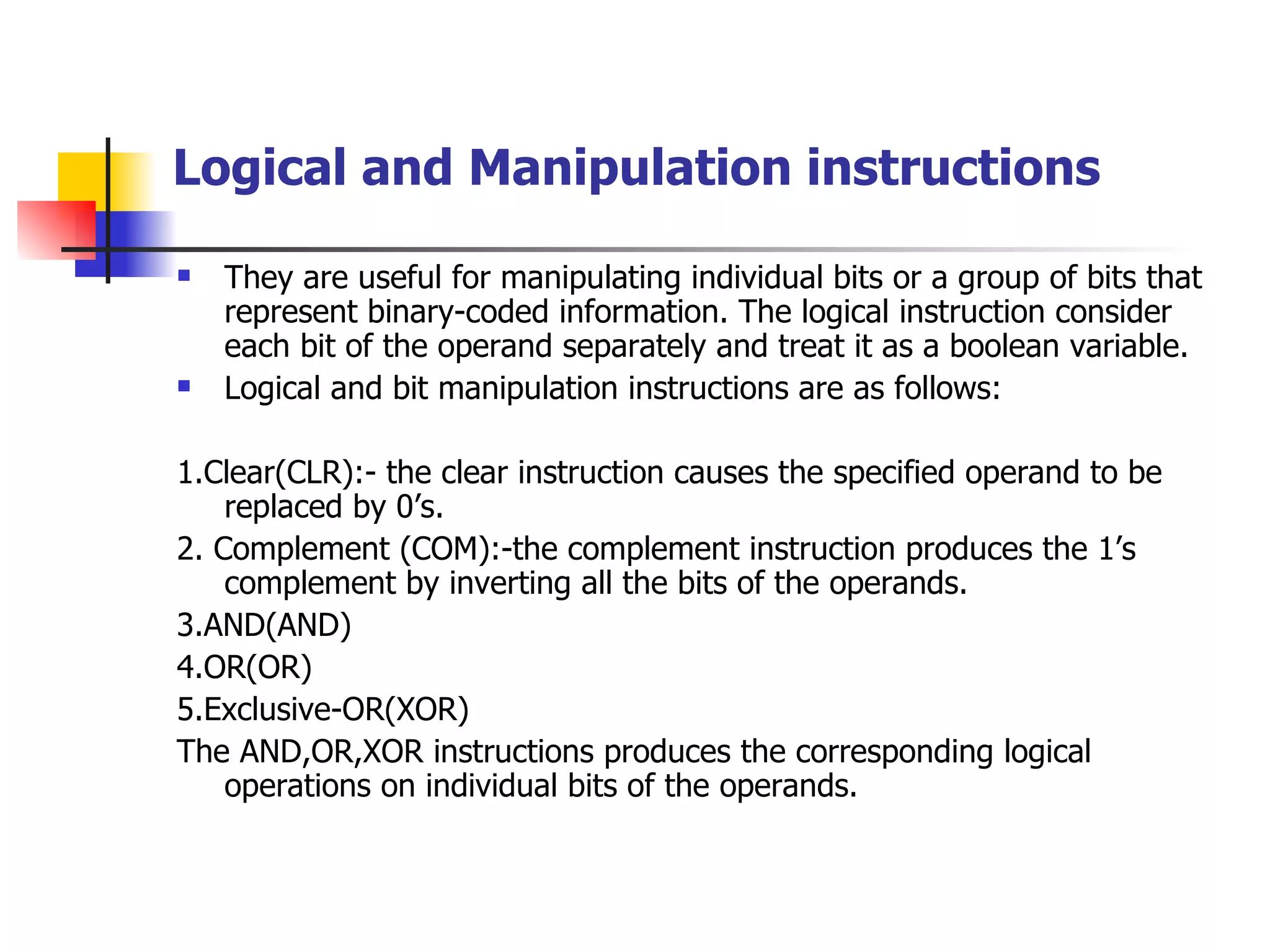 Logical and Manipulation instructions They are useful for manipulating individual bits or a group of bits that represent binary-coded information. The logical instruction consider each bit of the operand separately and treat it as a boolean variable. Logical and bit manipulation instructions are as follows: 1.Clear(CLR):- the clear instruction causes the specified operand to be replaced by 0’s. 2. Complement (COM):-the complement instruction produces the 1’s complement by inverting all the bits of the operands. 3.AND(AND) 4.OR(OR) 5.Exclusive-OR(XOR) The AND,OR,XOR instructions produces the corresponding logical operations on individual bits of the operands.  