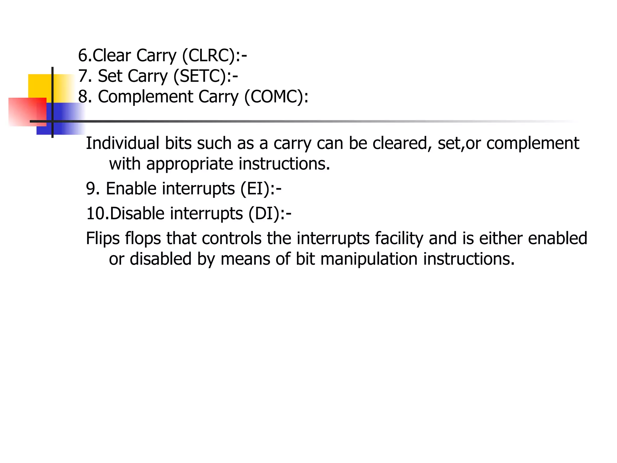 6.Clear Carry (CLRC):- 7. Set Carry (SETC):- 8. Complement Carry (COMC): Individual bits such as a carry can be cleared, set,or complement with appropriate instructions. 9. Enable interrupts (EI):- 10.Disable interrupts (DI):- Flips flops that controls the interrupts facility and is either enabled or disabled by means of bit manipulation instructions.  