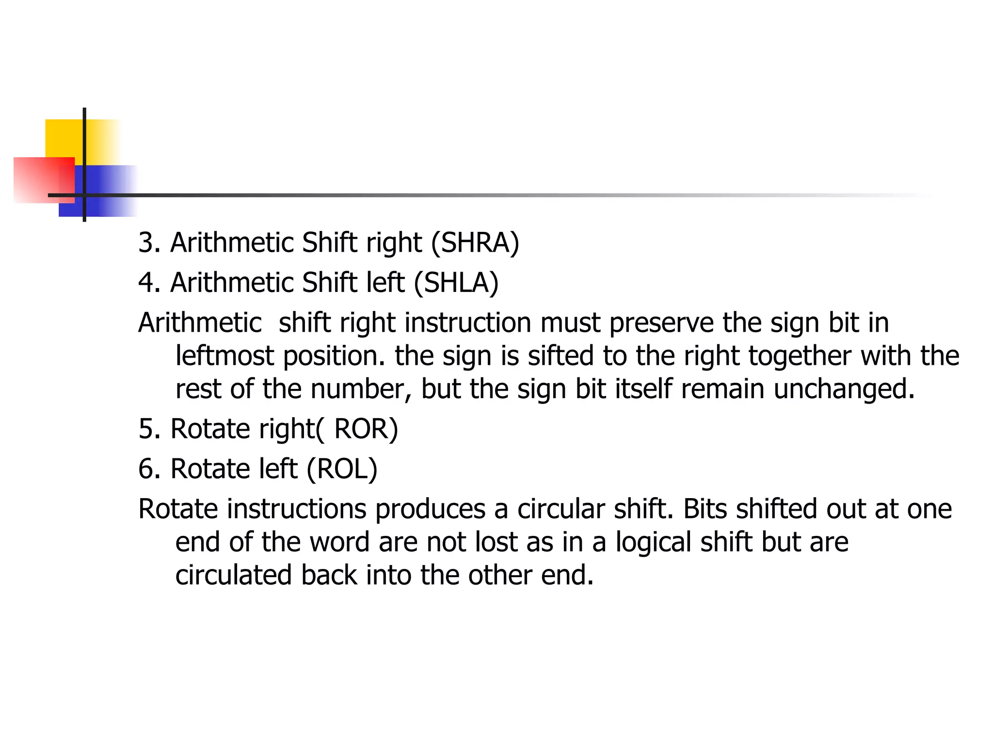 3. Arithmetic Shift right (SHRA) 4. Arithmetic Shift left (SHLA) Arithmetic  shift right instruction must preserve the sign bit in leftmost position. the sign is sifted to the right together with the rest of the number, but the sign bit itself remain unchanged. 5. Rotate right( ROR) 6. Rotate left (ROL) Rotate instructions produces a circular shift. Bits shifted out at one end of the word are not lost as in a logical shift but are circulated back into the other end.  