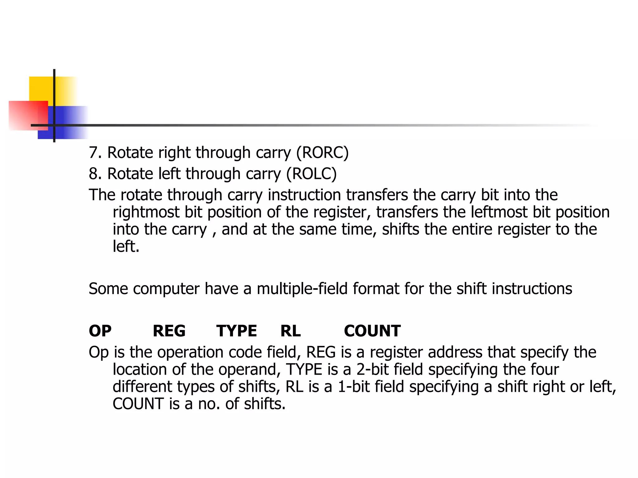 7. Rotate right through carry (RORC) 8. Rotate left through carry (ROLC) The rotate through carry instruction transfers the carry bit into the rightmost bit position of the register, transfers the leftmost bit position into the carry , and at the same time, shifts the entire register to the left. Some computer have a multiple-field format for the shift instructions OP REG TYPE RL COUNT Op is the operation code field, REG is a register address that specify the location of the operand, TYPE is a 2-bit field specifying the four different types of shifts, RL is a 1-bit field specifying a shift right or left, COUNT is a no. of shifts. 