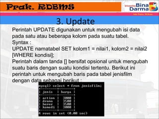 3. Update 
Perintah UPDATE digunakan untuk mengubah isi data 
pada satu atau beberapa kolom pada suatu tabel. 
Syntax : 
UPDATE namatabel SET kolom1 = nilai1, kolom2 = nilai2 
[WHERE kondisi]; 
Perintah dalam tanda [] bersifat opsional untuk mengubah 
suatu baris dengan suatu kondisi tertentu. Berikut ini 
perintah untuk mengubah baris pada tabel jenisfilm 
dengan data sebagai berikut : 
 