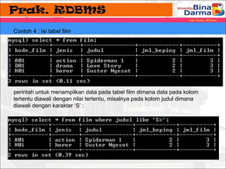 Contoh 4 : Isi tabel film 
perintah untuk menampilkan data pada tabel film dimana data pada kolom 
tertentu diawali dengan nilai tertentu, misalnya pada kolom judul dimana 
diawali dengan karakter ‘S’ : 
 