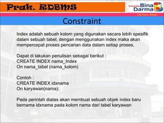 Constraint 
Index adalah sebuah kolom yang digunakan secara lebih spesifik 
dalam sebuah tabel, dengan menggunakan index maka akan 
mempercepat proses pencarian data dalam setiap proses. 
Dapat di lakukan penulisan sebagai berikut : 
CREATE INDEX nama_Index 
On nama_tabel (nama_kolom) 
Contoh : 
CREATE INDEX idxnama 
On karyawan(nama); 
Pada perintah diatas akan membuat sebuah objek index baru 
bernama idxnama pada kolom nama dari tabel karyawan 
 