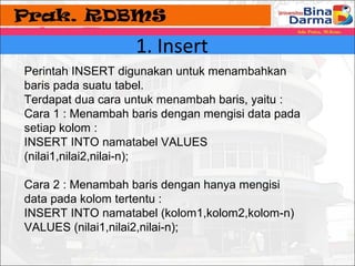 1. Insert 
Perintah INSERT digunakan untuk menambahkan 
baris pada suatu tabel. 
Terdapat dua cara untuk menambah baris, yaitu : 
Cara 1 : Menambah baris dengan mengisi data pada 
setiap kolom : 
INSERT INTO namatabel VALUES 
(nilai1,nilai2,nilai-n); 
Cara 2 : Menambah baris dengan hanya mengisi 
data pada kolom tertentu : 
INSERT INTO namatabel (kolom1,kolom2,kolom-n) 
VALUES (nilai1,nilai2,nilai-n); 
 