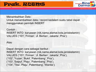 Menambahkan Data : 
Untuk menambahkan data / record kedalam suatu tabel dapat 
menggunakan perintah INSERT 
Contoh : 
INSERT INTO karyawan (nik,nama,alamat,kota,jeniskelamin) 
VALUES (‘101’,’Firman’,’Jl. Berlian’,’Jakarta’,’Pria’); 
Atau 
Dapat dengan cara sebagai berikut : 
INSERT INTO karyawan (nik,nama,alamat,kota,jeniskelamin) 
VALUES (‘101’,’Firman’,’Jl. Berlian’,’Jakarta’,’Pria’), 
(‘102’,’Yuzan’,’Bukit’,’Palembang’,’Pria’), 
(‘103’,’Saipul’,’Plaju’,’Palembang’,’Pria’), 
(‘104’,’Tika’,’Plaju’,’Palembang’,’Wanita’); 
 