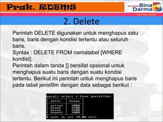 2. Delete 
Perintah DELETE digunakan untuk menghapus satu 
baris, baris dengan kondisi tertentu atau seluruh 
baris. 
Syntax : DELETE FROM namatabel [WHERE 
kondisi]; 
Perintah dalam tanda [] bersifat opsional untuk 
menghapus suatu baris dengan suatu kondisi 
tertentu. Berikut ini perintah untuk menghapus baris 
pada tabel jenisfilm dengan data sebagai berikut : 
 