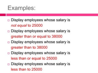 Examples:
 Display employees whose salary is
not equal to 25000
 Display employees whose salary is
greater than or equal to 38000
 Display employees whose salary is
greater than to 38000
 Display employees whose salary is
less than or equal to 25000
 Display employees whose salary is
less than to 25000
 
