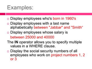 Examples:
 Display employees who's born in 1960's
 Display employees with a last name
alphabetically between "Jabbar" and "Smith“
 Display employees whose salary is
between 25000 and 40000
The IN operator allows you to specify multiple
values in a WHERE clause.
 Display the social security numbers of all
employees who work on project numbers 1, 2
or 3
 