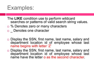Examples:
The LIKE condition use to perform wildcard
searches or patterns of valid search string values.
 % Denotes zero or many characters
 _ Denotes one character
 Display the SSN, first name, last name, salary and
department location id of employee whose last
name begins with letter ‘Z’
 Display the SSN, first name, last name, salary and
department location id of employee whose last
name have the letter o as the second character.
 