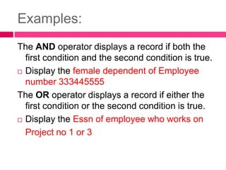 Examples:
The AND operator displays a record if both the
first condition and the second condition is true.
 Display the female dependent of Employee
number 333445555
The OR operator displays a record if either the
first condition or the second condition is true.
 Display the Essn of employee who works on
Project no 1 or 3
 