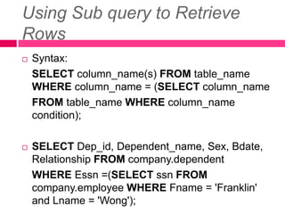 Using Sub query to Retrieve
Rows
 Syntax:
SELECT column_name(s) FROM table_name
WHERE column_name = (SELECT column_name
FROM table_name WHERE column_name
condition);
 SELECT Dep_id, Dependent_name, Sex, Bdate,
Relationship FROM company.dependent
WHERE Essn =(SELECT ssn FROM
company.employee WHERE Fname = 'Franklin'
and Lname = 'Wong');
 