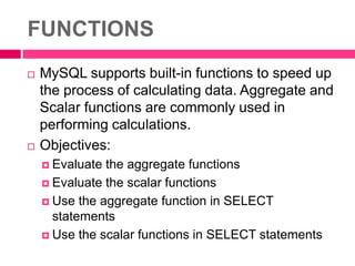 FUNCTIONS
 MySQL supports built-in functions to speed up
the process of calculating data. Aggregate and
Scalar functions are commonly used in
performing calculations.
 Objectives:
 Evaluate the aggregate functions
 Evaluate the scalar functions
 Use the aggregate function in SELECT
statements
 Use the scalar functions in SELECT statements
 