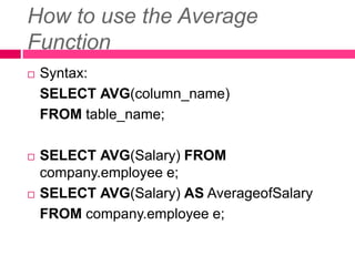 How to use the Average
Function
 Syntax:
SELECT AVG(column_name)
FROM table_name;
 SELECT AVG(Salary) FROM
company.employee e;
 SELECT AVG(Salary) AS AverageofSalary
FROM company.employee e;
 