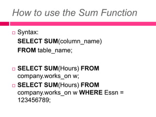 How to use the Sum Function
 Syntax:
SELECT SUM(column_name)
FROM table_name;
 SELECT SUM(Hours) FROM
company.works_on w;
 SELECT SUM(Hours) FROM
company.works_on w WHERE Essn =
123456789;
 