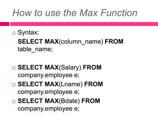 How to use the Max Function
 Syntax:
SELECT MAX(column_name) FROM
table_name;
 SELECT MAX(Salary) FROM
company.employee e;
 SELECT MAX(Lname) FROM
company.employee e;
 SELECT MAX(Bdate) FROM
company.employee e;
 