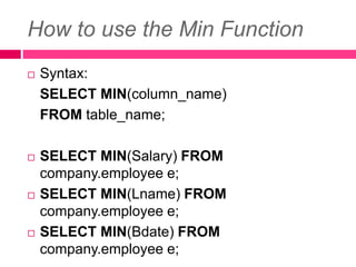 How to use the Min Function
 Syntax:
SELECT MIN(column_name)
FROM table_name;
 SELECT MIN(Salary) FROM
company.employee e;
 SELECT MIN(Lname) FROM
company.employee e;
 SELECT MIN(Bdate) FROM
company.employee e;
 