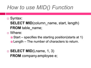 How to use MID() Function
 Syntax:
SELECT MID(column_name, start, length)
FROM table_name;
 Where:
 Start – specifies the starting position(starts at 1)
 Length – The number of characters to return.
 SELECT MID(Lname, 1, 3)
FROM company.employee e;
 