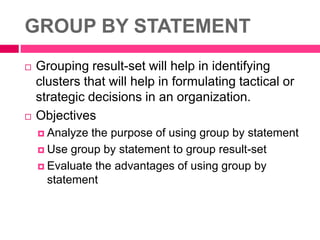 GROUP BY STATEMENT
 Grouping result-set will help in identifying
clusters that will help in formulating tactical or
strategic decisions in an organization.
 Objectives
 Analyze the purpose of using group by statement
 Use group by statement to group result-set
 Evaluate the advantages of using group by
statement
 