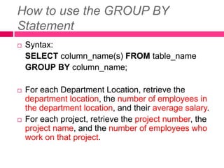 How to use the GROUP BY
Statement
 Syntax:
SELECT column_name(s) FROM table_name
GROUP BY column_name;
 For each Department Location, retrieve the
department location, the number of employees in
the department location, and their average salary.
 For each project, retrieve the project number, the
project name, and the number of employees who
work on that project.
 