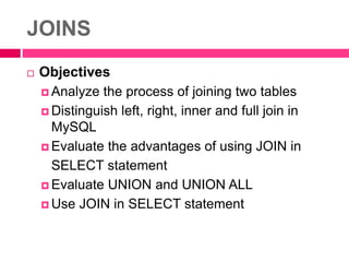 JOINS
 Objectives
 Analyze the process of joining two tables
 Distinguish left, right, inner and full join in
MySQL
 Evaluate the advantages of using JOIN in
SELECT statement
 Evaluate UNION and UNION ALL
 Use JOIN in SELECT statement
 