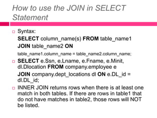 How to use the JOIN in SELECT
Statement
 Syntax:
SELECT column_name(s) FROM table_name1
JOIN table_name2 ON
table_name1.column_name = table_name2.column_name;
 SELECT e.Ssn, e.Lname, e.Fname, e.Minit,
dl.Dlocation FROM company.employee e
JOIN company.dept_locations dl ON e.DL_id =
dl.DL_id;
 INNER JOIN returns rows when there is at least one
match in both tables. If there are rows in table1 that
do not have matches in table2, those rows will NOT
be listed.
 