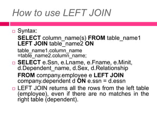 How to use LEFT JOIN
 Syntax:
SELECT column_name(s) FROM table_name1
LEFT JOIN table_name2 ON
table_name1.column_name
=table_name2.column_name;
 SELECT e.Ssn, e.Lname, e.Fname, e.Minit,
d.Dependent_name, d.Sex, d.Relationship
FROM company.employee e LEFT JOIN
company.dependent d ON e.ssn = d.essn
 LEFT JOIN returns all the rows from the left table
(employee), even if there are no matches in the
right table (dependent).
 