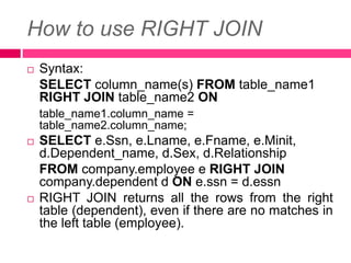 How to use RIGHT JOIN
 Syntax:
SELECT column_name(s) FROM table_name1
RIGHT JOIN table_name2 ON
table_name1.column_name =
table_name2.column_name;
 SELECT e.Ssn, e.Lname, e.Fname, e.Minit,
d.Dependent_name, d.Sex, d.Relationship
FROM company.employee e RIGHT JOIN
company.dependent d ON e.ssn = d.essn
 RIGHT JOIN returns all the rows from the right
table (dependent), even if there are no matches in
the left table (employee).
 