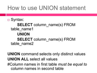 How to use UNION statement
 Syntax:
SELECT column_name(s) FROM
table_name1
UNION
SELECT column_name(s) FROM
table_name2
UNION command selects only distinct values
UNION ALL select all values
#Column names in first table must be equal to
column names in second table
 