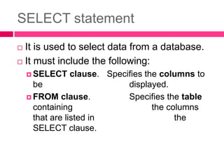 SELECT statement
 It is used to select data from a database.
 It must include the following:
 SELECT clause. Specifies the columns to
be displayed.
 FROM clause. Specifies the table
containing the columns
that are listed in the
SELECT clause.
 