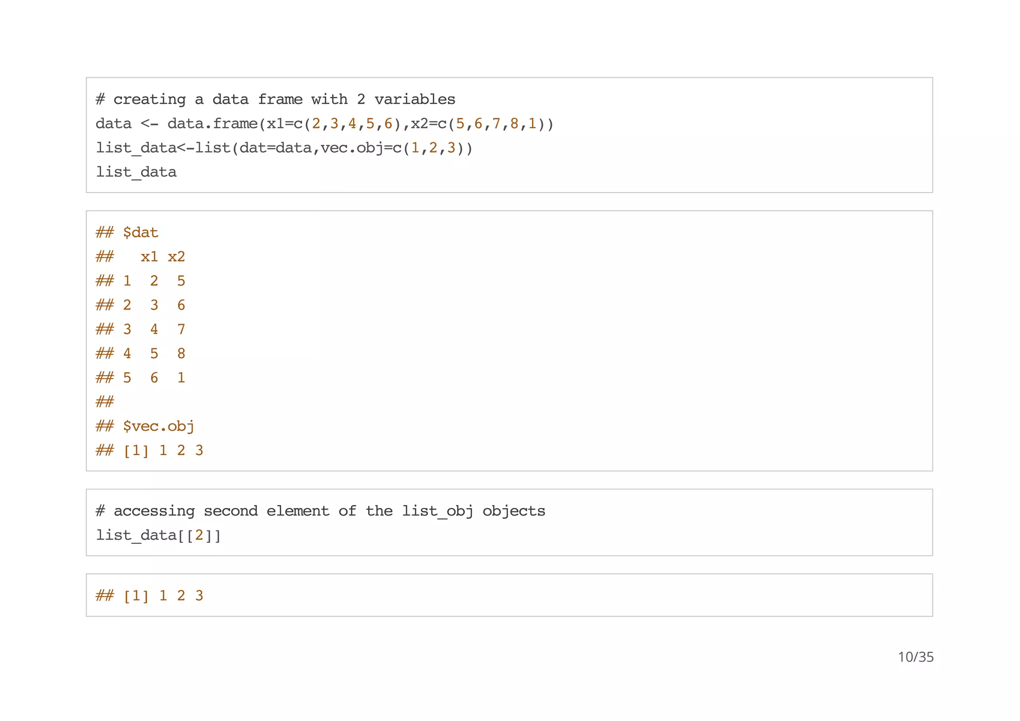 # creating a data frame with 2 variables 
data <- data.frame(x1=c(2,3,4,5,6),x2=c(5,6,7,8,1)) 
list_data<-list(dat=data,vec.obj=c(1,2,3)) 
list_data 
## $dat 
## x1 x2 
## 1 2 5 
## 2 3 6 
## 3 4 7 
## 4 5 8 
## 5 6 1 
## 
## $vec.obj 
## [1] 1 2 3 
# accessing second element of the list_obj objects 
list_data[[2]] 
## [1] 1 2 3 
10/35 
 