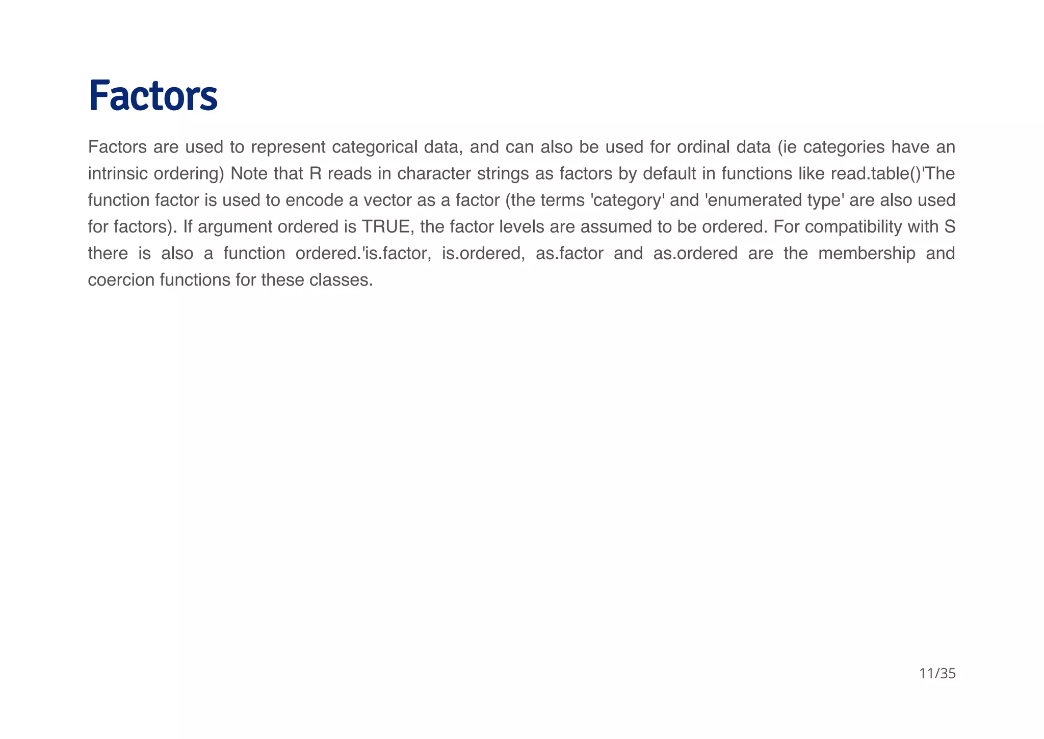Factors 
Factors are used to represent categorical data, and can also be used for ordinal data (ie categories have an 
intrinsic ordering) Note that R reads in character strings as factors by default in functions like read.table()'The 
function factor is used to encode a vector as a factor (the terms 'category' and 'enumerated type' are also used 
for factors). If argument ordered is TRUE, the factor levels are assumed to be ordered. For compatibility with S 
there is also a function ordered.'is.factor, is.ordered, as.factor and as.ordered are the membership and 
coercion functions for these classes. 
11/35 
 