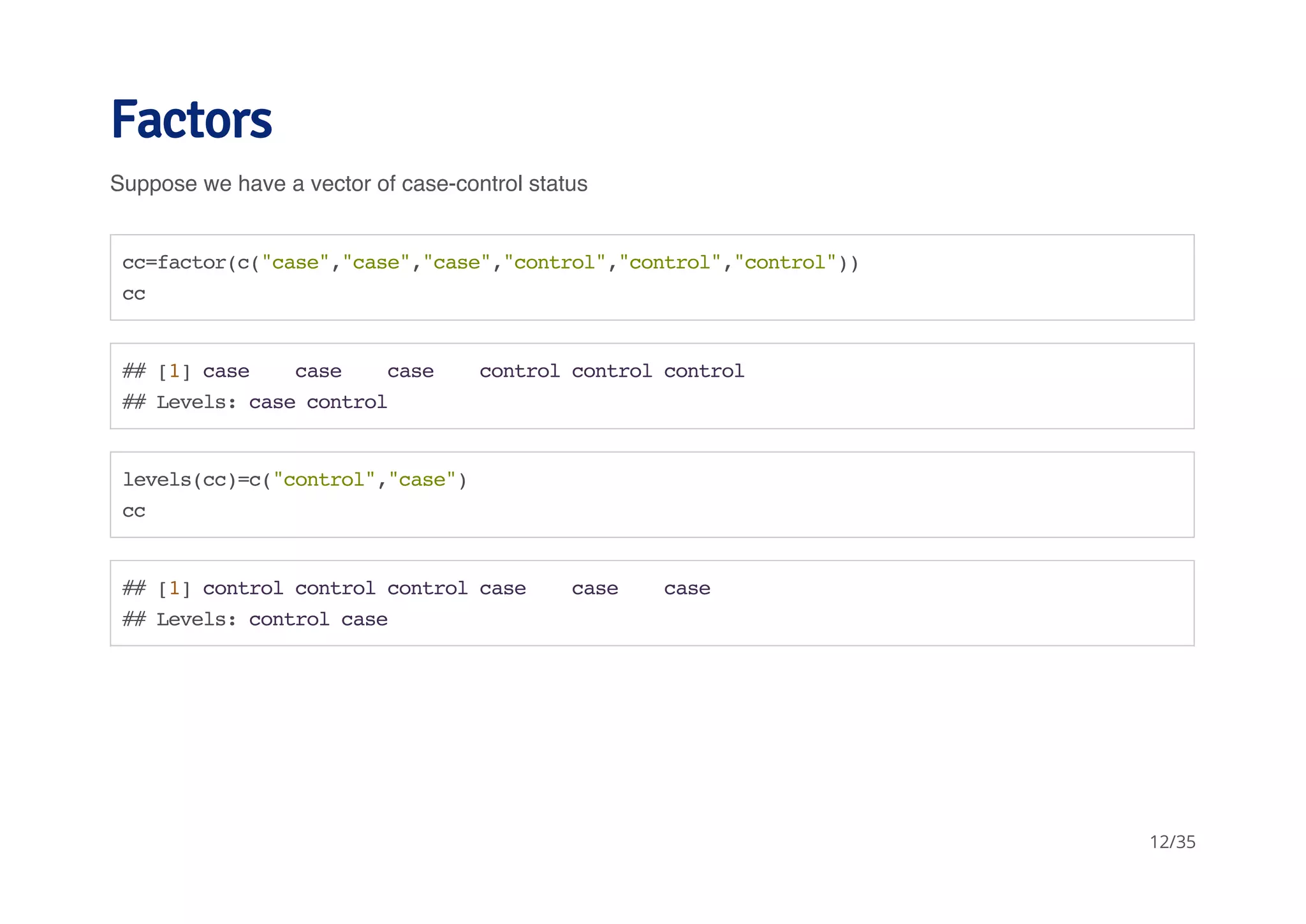 Factors 
Suppose we have a vector of case-control status 
cc=factor(c("case","case","case","control","control","control")) 
cc 
## [1] case case case control control control 
## Levels: case control 
levels(cc)=c("control","case") 
cc 
## [1] control control control case case case 
## Levels: control case 
12/35 
 