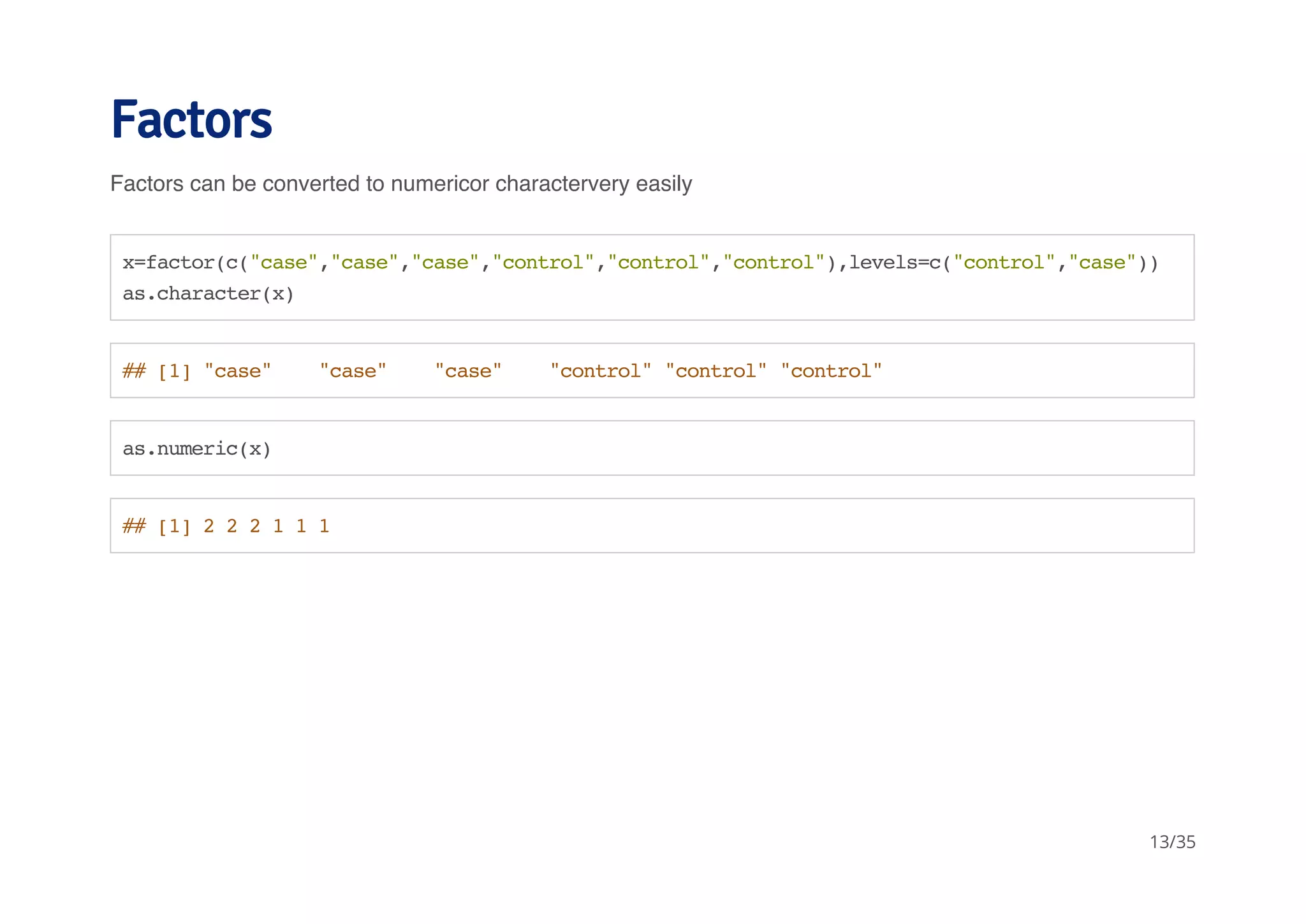 Factors 
Factors can be converted to numericor charactervery easily 
x=factor(c("case","case","case","control","control","control"),levels=c("control","case")) 
as.character(x) 
## [1] "case" "case" "case" "control" "control" "control" 
as.numeric(x) 
## [1] 2 2 2 1 1 1 
13/35 
 