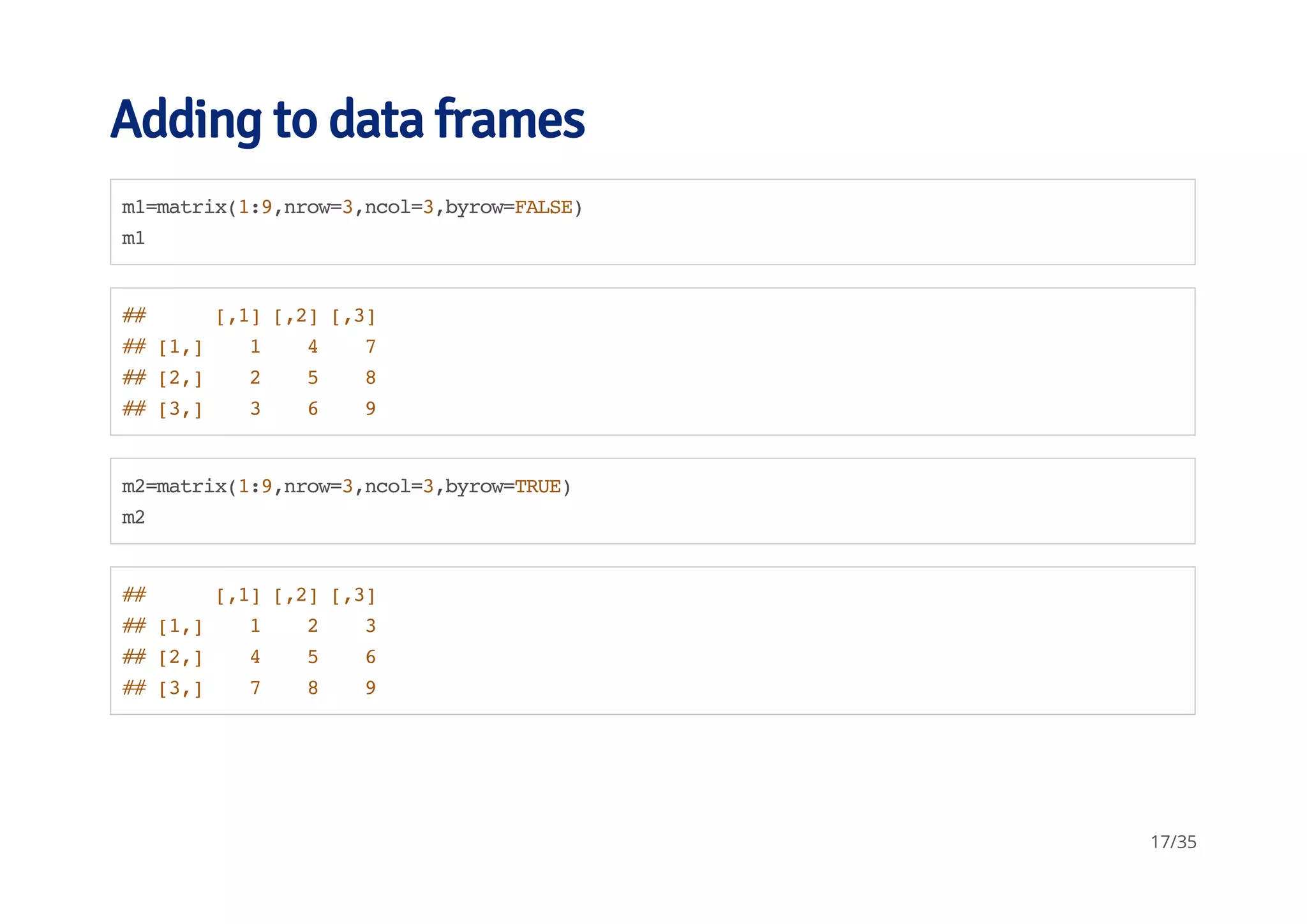 Adding to data frames 
m1=matrix(1:9,nrow=3,ncol=3,byrow=FALSE) 
m1 
## [,1] [,2] [,3] 
## [1,] 1 4 7 
## [2,] 2 5 8 
## [3,] 3 6 9 
m2=matrix(1:9,nrow=3,ncol=3,byrow=TRUE) 
m2 
## [,1] [,2] [,3] 
## [1,] 1 2 3 
## [2,] 4 5 6 
## [3,] 7 8 9 
17/35 
 