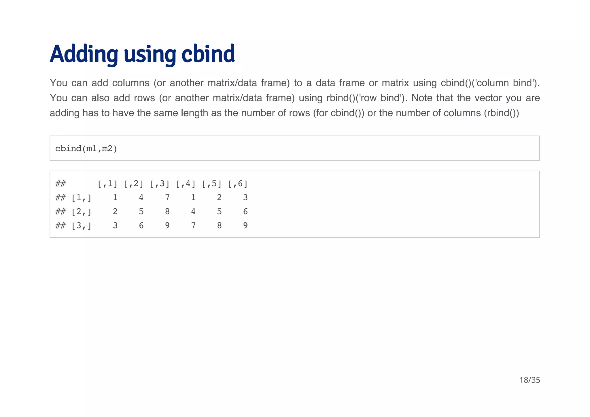 Adding using cbind 
You can add columns (or another matrix/data frame) to a data frame or matrix using cbind()('column bind'). 
You can also add rows (or another matrix/data frame) using rbind()('row bind'). Note that the vector you are 
adding has to have the same length as the number of rows (for cbind()) or the number of columns (rbind()) 
cbind(m1,m2) 
## [,1] [,2] [,3] [,4] [,5] [,6] 
## [1,] 1 4 7 1 2 3 
## [2,] 2 5 8 4 5 6 
## [3,] 3 6 9 7 8 9 
18/35 
 