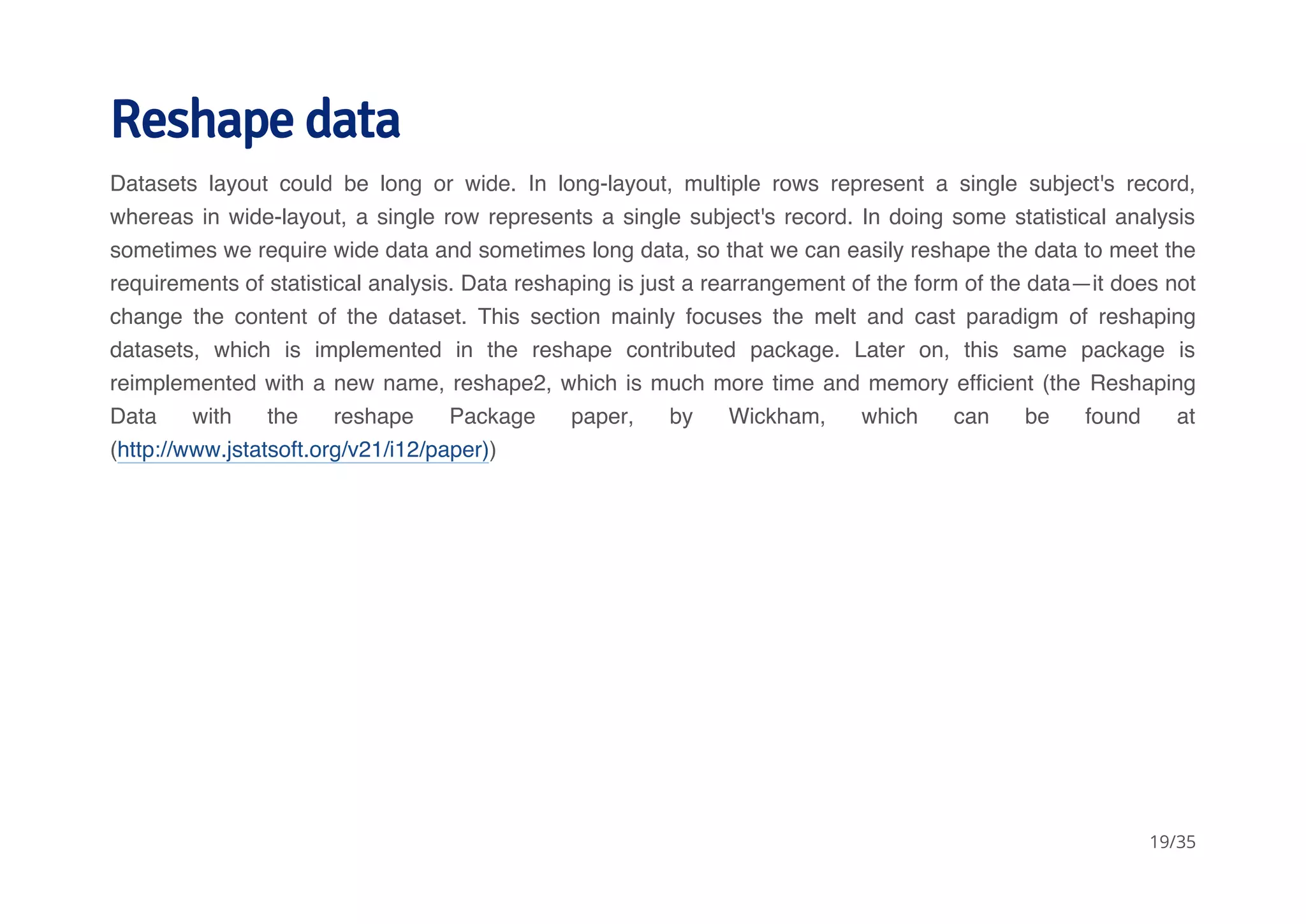 Reshape data 
Datasets layout could be long or wide. In long-layout, multiple rows represent a single subject's record, 
whereas in wide-layout, a single row represents a single subject's record. In doing some statistical analysis 
sometimes we require wide data and sometimes long data, so that we can easily reshape the data to meet the 
requirements of statistical analysis. Data reshaping is just a rearrangement of the form of the data—it does not 
change the content of the dataset. This section mainly focuses the melt and cast paradigm of reshaping 
datasets, which is implemented in the reshape contributed package. Later on, this same package is 
reimplemented with a new name, reshape2, which is much more time and memory efficient (the Reshaping 
Data with the reshape Package paper, by Wickham, which can be found at 
(http://www.jstatsoft.org/v21/i12/paper)) 
19/35 
 