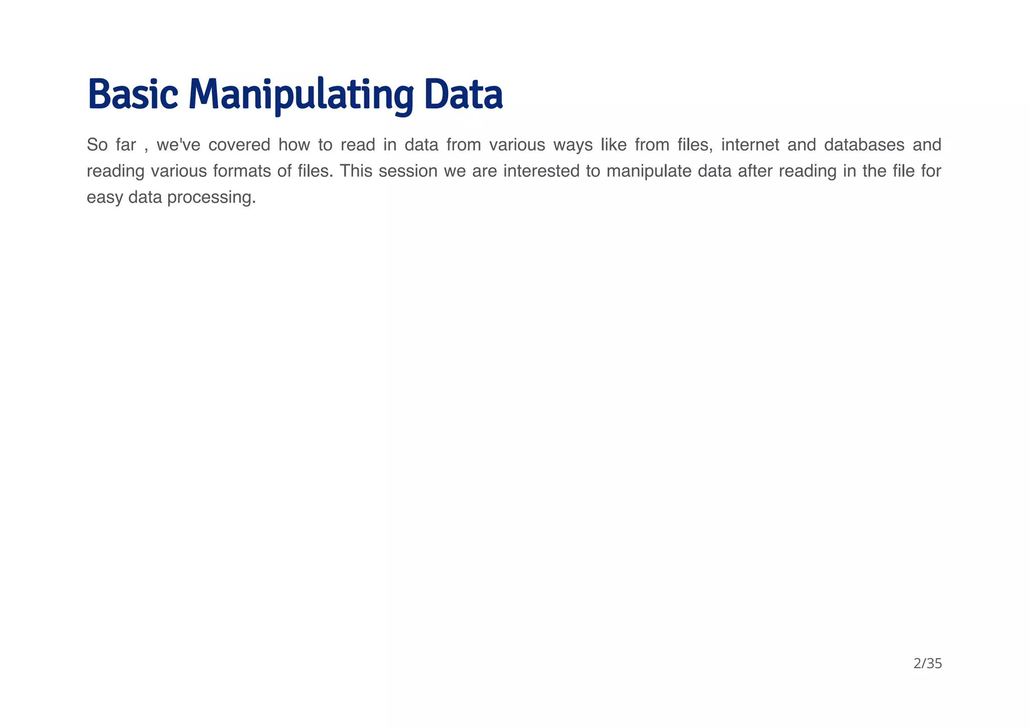 Basic Manipulating Data 
So far , we've covered how to read in data from various ways like from files, internet and databases and 
reading various formats of files. This session we are interested to manipulate data after reading in the file for 
easy data processing. 
2/35 
 