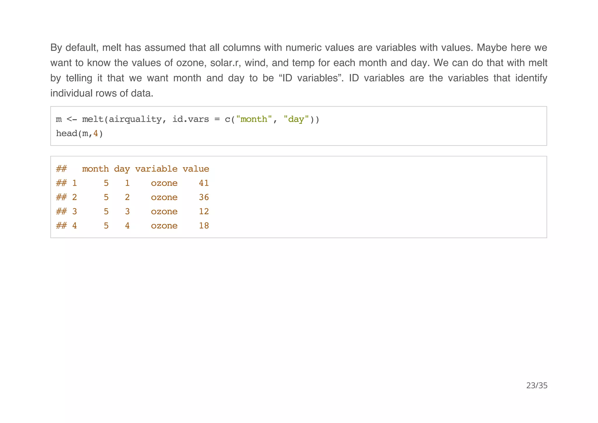 By default, melt has assumed that all columns with numeric values are variables with values. Maybe here we 
want to know the values of ozone, solar.r, wind, and temp for each month and day. We can do that with melt 
by telling it that we want month and day to be “ID variables”. ID variables are the variables that identify 
individual rows of data. 
m <- melt(airquality, id.vars = c("month", "day")) 
head(m,4) 
## month day variable value 
## 1 5 1 ozone 41 
## 2 5 2 ozone 36 
## 3 5 3 ozone 12 
## 4 5 4 ozone 18 
23/35 
 
