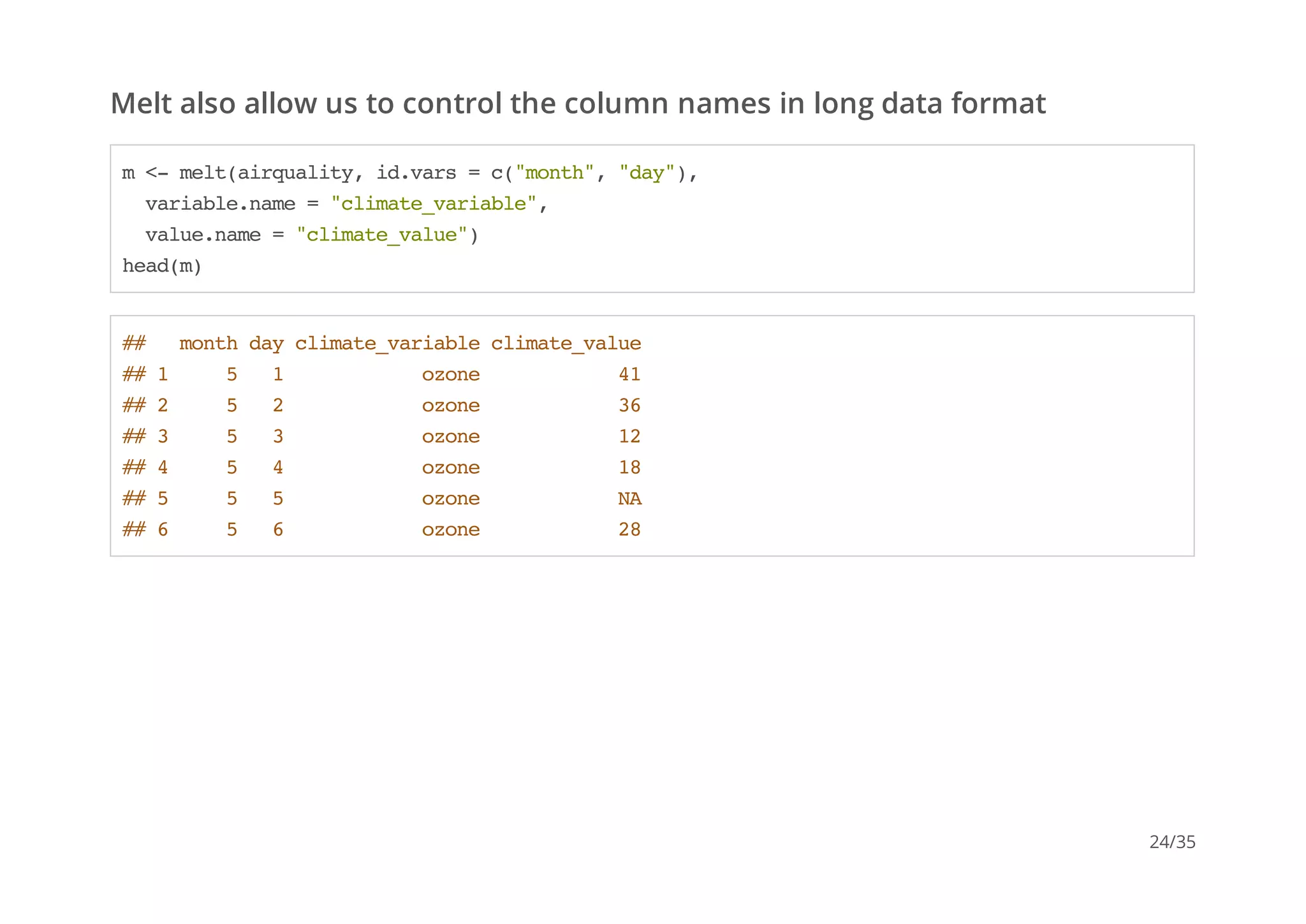 Melt also allow us to control the column names in long data format 
m <- melt(airquality, id.vars = c("month", "day"), 
variable.name = "climate_variable", 
value.name = "climate_value") 
head(m) 
## month day climate_variable climate_value 
## 1 5 1 ozone 41 
## 2 5 2 ozone 36 
## 3 5 3 ozone 12 
## 4 5 4 ozone 18 
## 5 5 5 ozone NA 
## 6 5 6 ozone 28 
24/35 
 