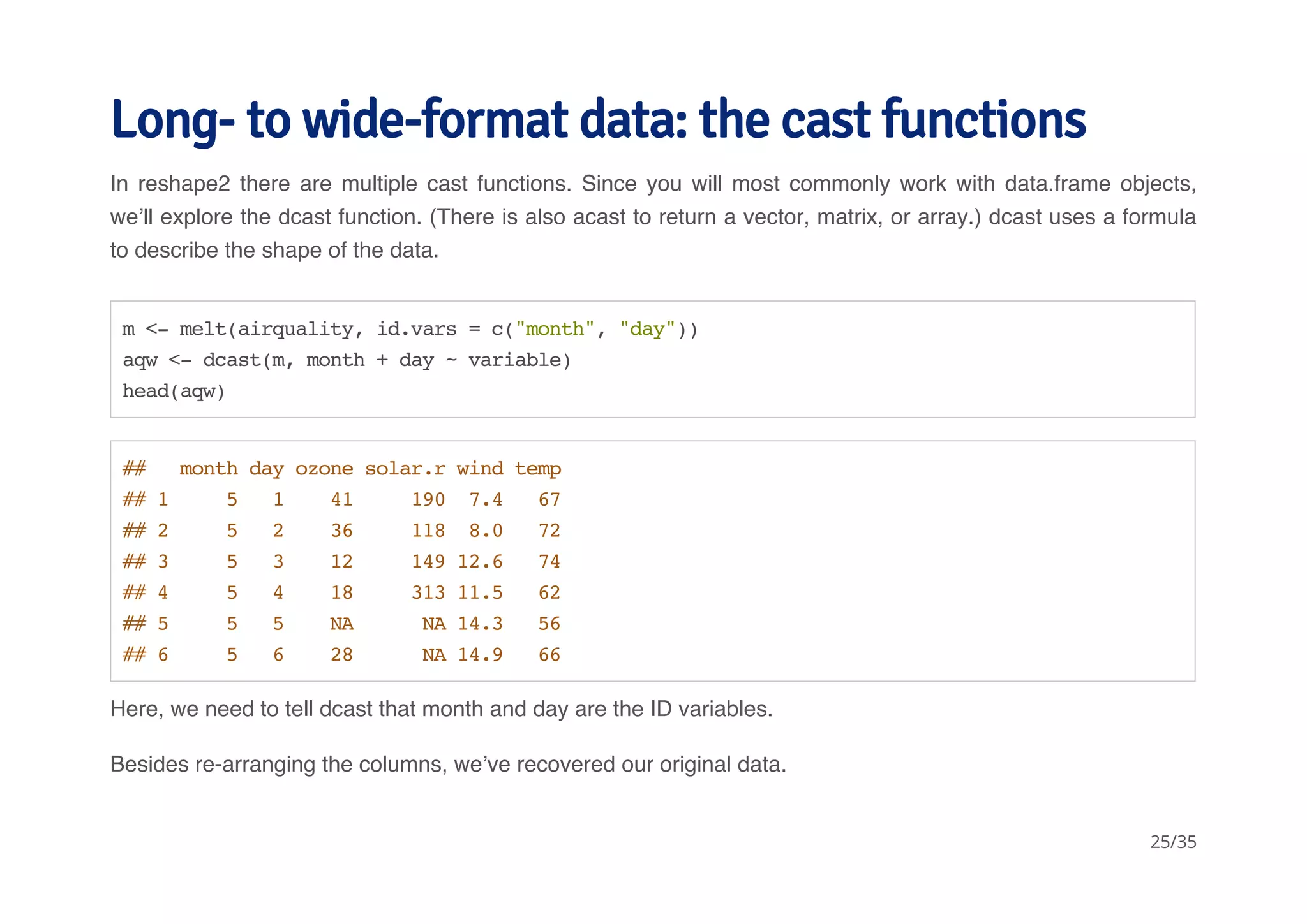 Long- to wide-format data: the cast functions 
In reshape2 there are multiple cast functions. Since you will most commonly work with data.frame objects, 
we’ll explore the dcast function. (There is also acast to return a vector, matrix, or array.) dcast uses a formula 
to describe the shape of the data. 
m <- melt(airquality, id.vars = c("month", "day")) 
aqw <- dcast(m, month + day ~ variable) 
head(aqw) 
## month day ozone solar.r wind temp 
## 1 5 1 41 190 7.4 67 
## 2 5 2 36 118 8.0 72 
## 3 5 3 12 149 12.6 74 
## 4 5 4 18 313 11.5 62 
## 5 5 5 NA NA 14.3 56 
## 6 5 6 28 NA 14.9 66 
Here, we need to tell dcast that month and day are the ID variables. 
Besides re-arranging the columns, we’ve recovered our original data. 
25/35 
 