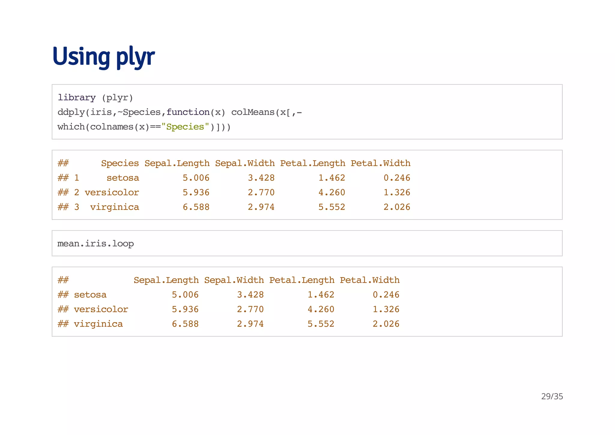 Using plyr 
library (plyr) 
ddply(iris,~Species,function(x) colMeans(x[,- 
which(colnames(x)=="Species")])) 
## Species Sepal.Length Sepal.Width Petal.Length Petal.Width 
## 1 setosa 5.006 3.428 1.462 0.246 
## 2 versicolor 5.936 2.770 4.260 1.326 
## 3 virginica 6.588 2.974 5.552 2.026 
mean.iris.loop 
## Sepal.Length Sepal.Width Petal.Length Petal.Width 
## setosa 5.006 3.428 1.462 0.246 
## versicolor 5.936 2.770 4.260 1.326 
## virginica 6.588 2.974 5.552 2.026 
29/35 
 