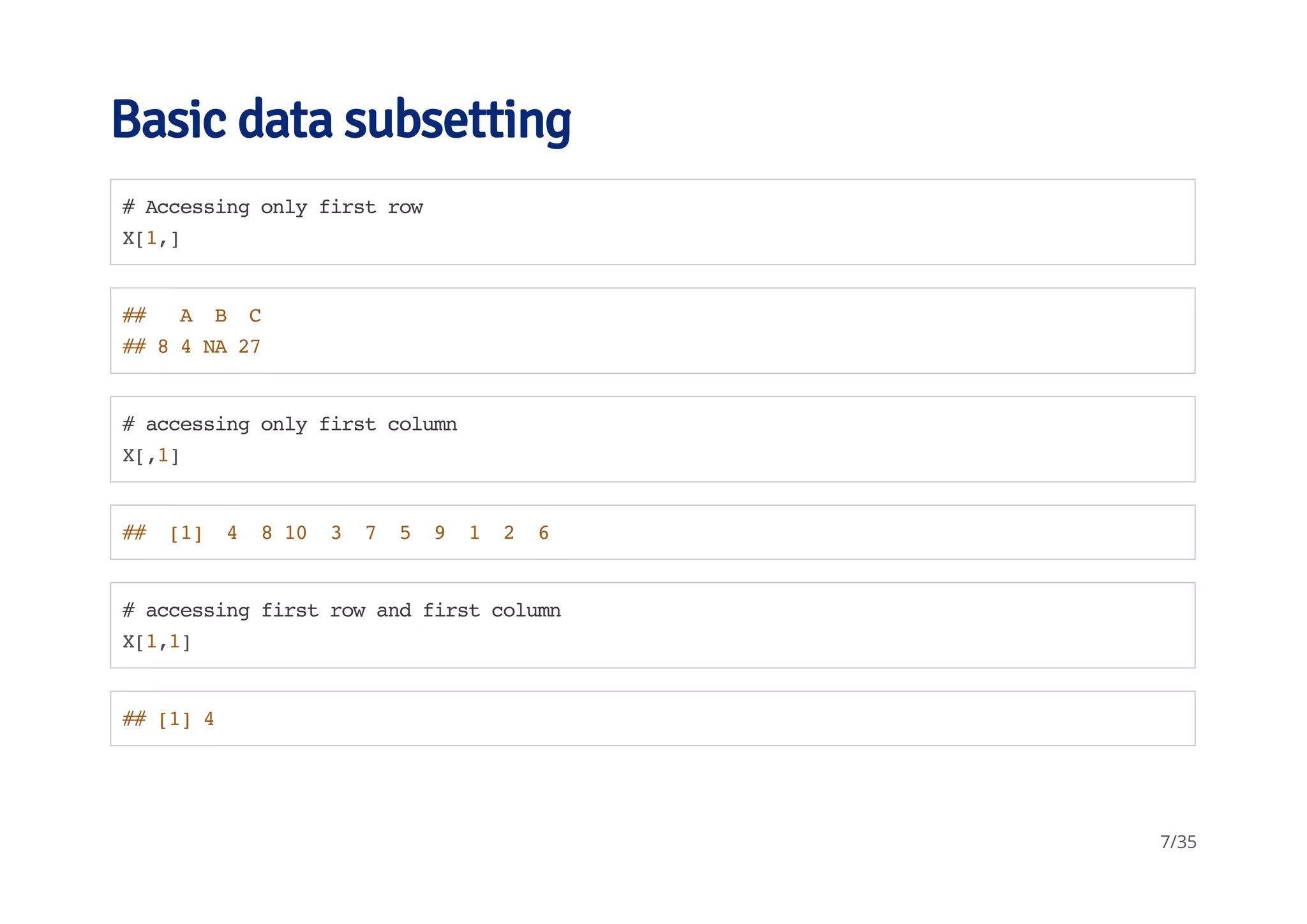Basic data subsetting 
# Accessing only first row 
X[1,] 
## A B C 
## 8 4 NA 27 
# accessing only first column 
X[,1] 
## [1] 4 8 10 3 7 5 9 1 2 6 
# accessing first row and first column 
X[1,1] 
## [1] 4 
7/35 
 