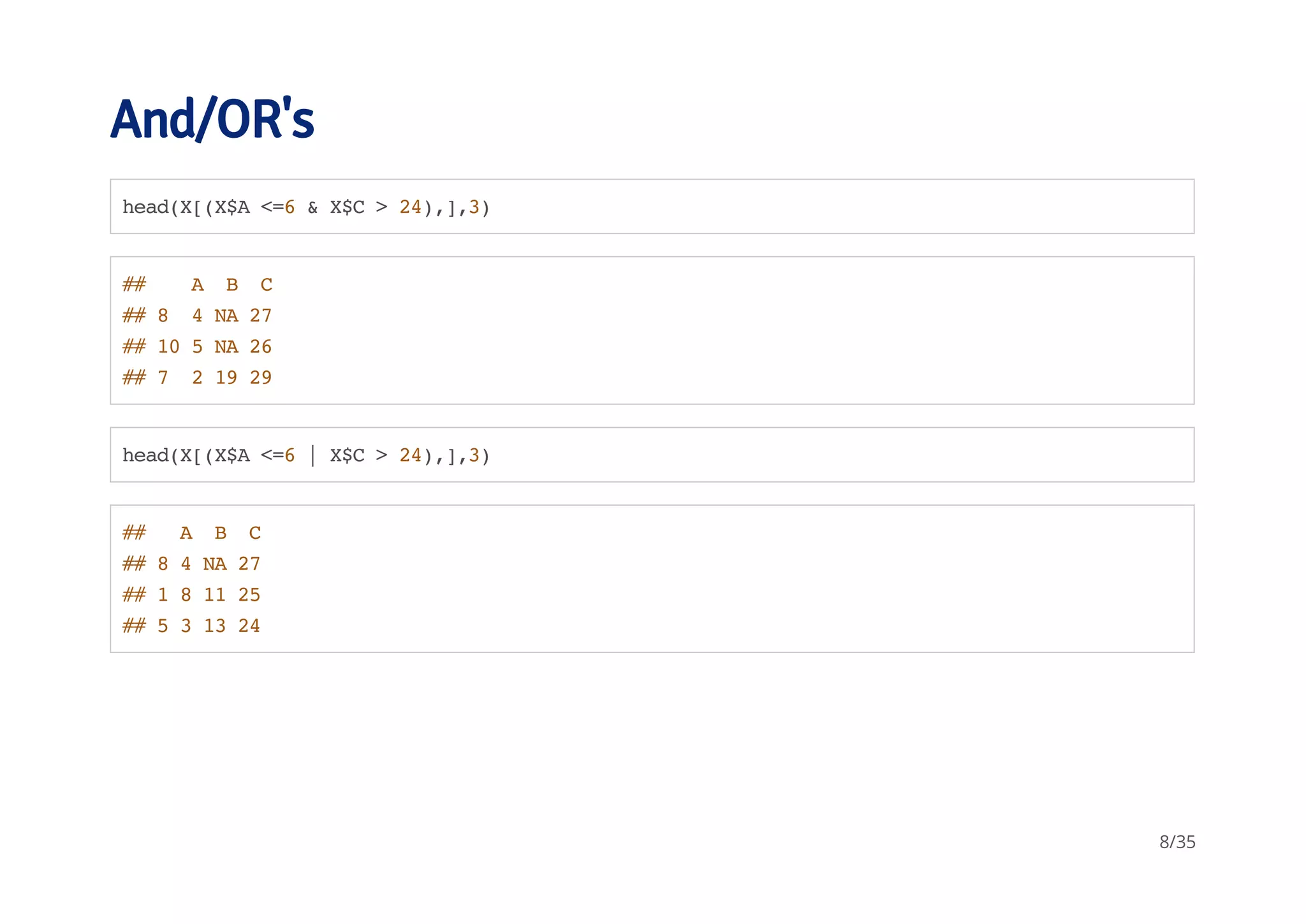 And/OR's 
head(X[(X$A <=6 & X$C > 24),],3) 
## A B C 
## 8 4 NA 27 
## 10 5 NA 26 
## 7 2 19 29 
head(X[(X$A <=6 | X$C > 24),],3) 
## A B C 
## 8 4 NA 27 
## 1 8 11 25 
## 5 3 13 24 
8/35 
 