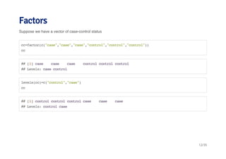 Factors 
Suppose we have a vector of case-control status 
cc=factor(c("case","case","case","control","control","control")) 
cc 
## [1] case case case control control control 
## Levels: case control 
levels(cc)=c("control","case") 
cc 
## [1] control control control case case case 
## Levels: control case 
12/35 
 