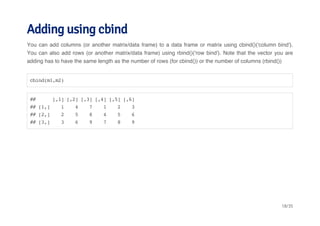 Adding using cbind 
You can add columns (or another matrix/data frame) to a data frame or matrix using cbind()('column bind'). 
You can also add rows (or another matrix/data frame) using rbind()('row bind'). Note that the vector you are 
adding has to have the same length as the number of rows (for cbind()) or the number of columns (rbind()) 
cbind(m1,m2) 
## [,1] [,2] [,3] [,4] [,5] [,6] 
## [1,] 1 4 7 1 2 3 
## [2,] 2 5 8 4 5 6 
## [3,] 3 6 9 7 8 9 
18/35 
 