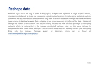 Reshape data 
Datasets layout could be long or wide. In long-layout, multiple rows represent a single subject's record, 
whereas in wide-layout, a single row represents a single subject's record. In doing some statistical analysis 
sometimes we require wide data and sometimes long data, so that we can easily reshape the data to meet the 
requirements of statistical analysis. Data reshaping is just a rearrangement of the form of the data—it does not 
change the content of the dataset. This section mainly focuses the melt and cast paradigm of reshaping 
datasets, which is implemented in the reshape contributed package. Later on, this same package is 
reimplemented with a new name, reshape2, which is much more time and memory efficient (the Reshaping 
Data with the reshape Package paper, by Wickham, which can be found at 
(http://www.jstatsoft.org/v21/i12/paper)) 
19/35 
 