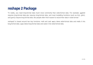reshape 2 Package 
"In reality, you need long-format data much more commonly than wide-format data. For example, ggplot2 
requires long-format data plyr requires long-format data, and most modelling functions (such as lm(), glm(), 
and gam()) require long-format data. But people often find it easier to record their data in wide format." 
reshape2 is based around two key functions: melt and cast: melt takes wide-format data and melts it into 
long-format data. cast takes long-format data and casts it into wide-format data. 
21/35 
 